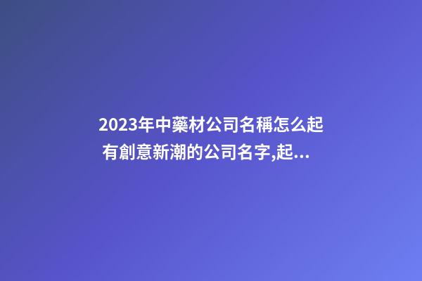 2023年中藥材公司名稱怎么起 有創意新潮的公司名字,起名之家-第1張-公司起名-玄機派